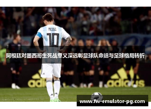 阿根廷对墨西哥生死战意义深远彰显球队命运与足球格局转折