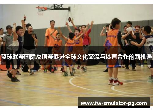 篮球联赛国际友谊赛促进全球文化交流与体育合作的新机遇
