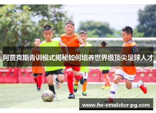 阿贾克斯青训模式揭秘如何培养世界级顶尖足球人才 阿贾克斯青训模式揭秘如何培养世界级顶尖足球人才