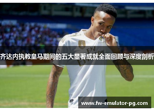 齐达内执教皇马期间的五大显著成就全面回顾与深度剖析