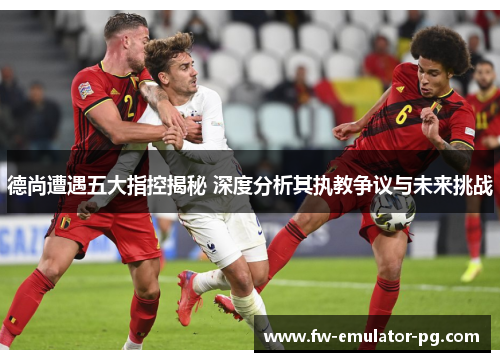 德尚遭遇五大指控揭秘 深度分析其执教争议与未来挑战