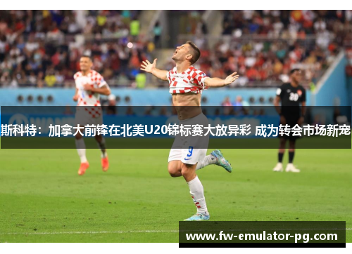 斯科特:加拿大前锋在北美U20锦标赛大放异彩 成为转会市场新宠 斯科特:加拿大前锋在北美U20锦标赛大放异彩 成为转会市场新宠