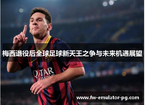 梅西退役后全球足球新天王之争与未来机遇展望
