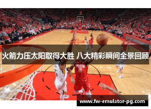 火箭力压太阳取得大胜 八大精彩瞬间全景回顾