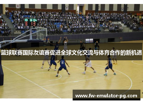 篮球联赛国际友谊赛促进全球文化交流与体育合作的新机遇