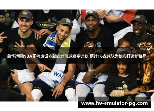 萧华透露NBA正考虑设立新欧洲篮球联赛计划 预计16支球队为核心打造新格局