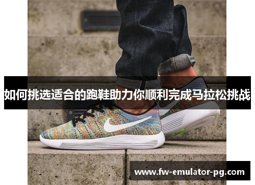 如何挑选适合的跑鞋助力你顺利完成马拉松挑战 如何挑选适合的跑鞋助力你顺利完成马拉松挑战