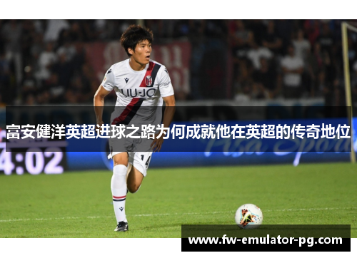 富安健洋英超进球之路为何成就他在英超的传奇地位 富安健洋英超进球之路为何成就他在英超的传奇地位