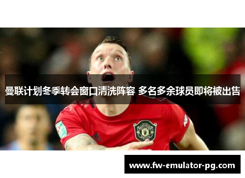 曼联计划冬季转会窗口清洗阵容 多名多余球员即将被出售