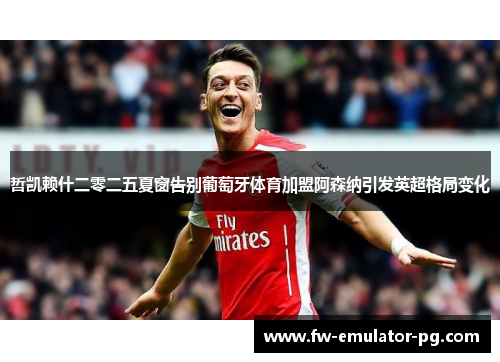 哲凯赖什二零二五夏窗告别葡萄牙体育加盟阿森纳引发英超格局变化