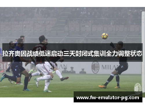 拉齐奥因战绩低迷启动三天封闭式集训全力调整状态 拉齐奥因战绩低迷启动三天封闭式集训全力调整状态