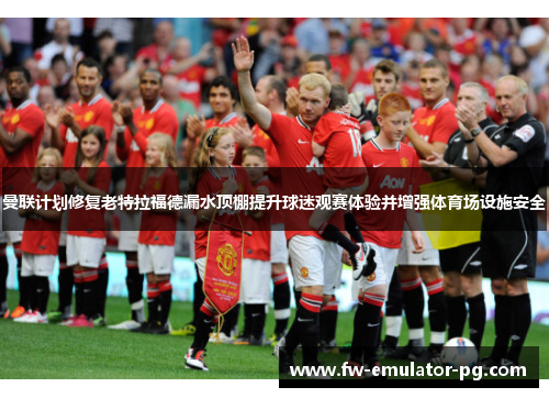 曼联计划修复老特拉福德漏水顶棚提升球迷观赛体验并增强体育场设施安全 曼联计划修复老特拉福德漏水顶棚提升球迷观赛体验并增强体育场设施安全