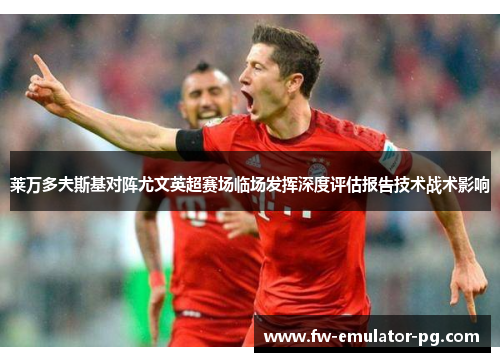 莱万多夫斯基对阵尤文英超赛场临场发挥深度评估报告技术战术影响