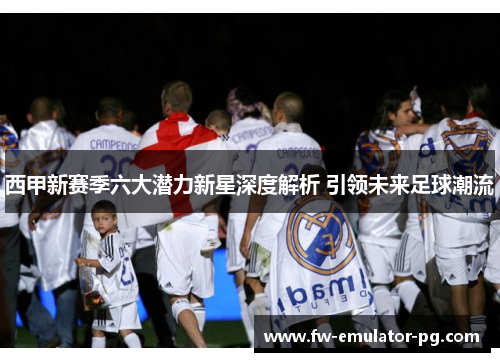 西甲新赛季六大潜力新星深度解析 引领未来足球潮流