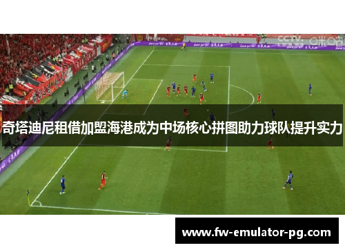 奇塔迪尼租借加盟海港成为中场核心拼图助力球队提升实力