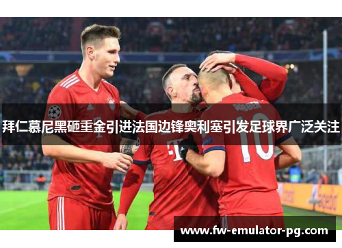 拜仁慕尼黑砸重金引进法国边锋奥利塞引发足球界广泛关注