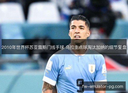 2010年世界杯苏亚雷斯门线手球 乌拉圭点球淘汰加纳的细节复盘 2010年世界杯苏亚雷斯门线手球 乌拉圭点球淘汰加纳的细节复盘