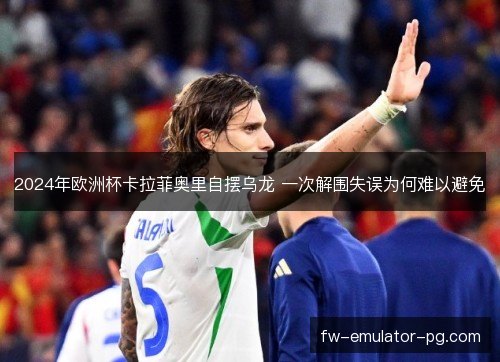 2024年欧洲杯卡拉菲奥里自摆乌龙 一次解围失误为何难以避免
